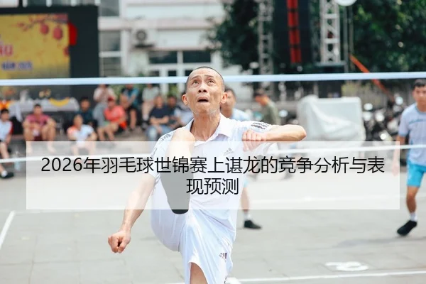 2026年羽毛球世锦赛上谌龙的竞争分析与表现预测